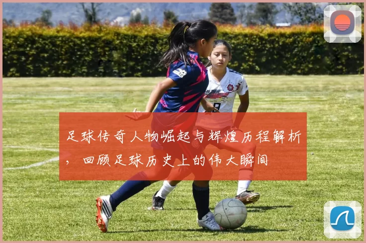 足球传奇人物崛起与辉煌历程解析，回顾足球历史上的伟大瞬间