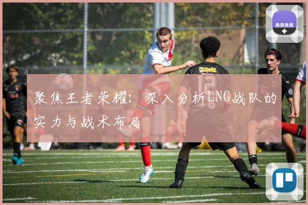 聚焦王者荣耀：深入分析LNG战队的实力与战术布局