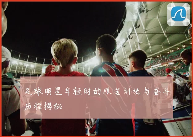 足球明星年轻时的艰苦训练与奋斗历程揭秘