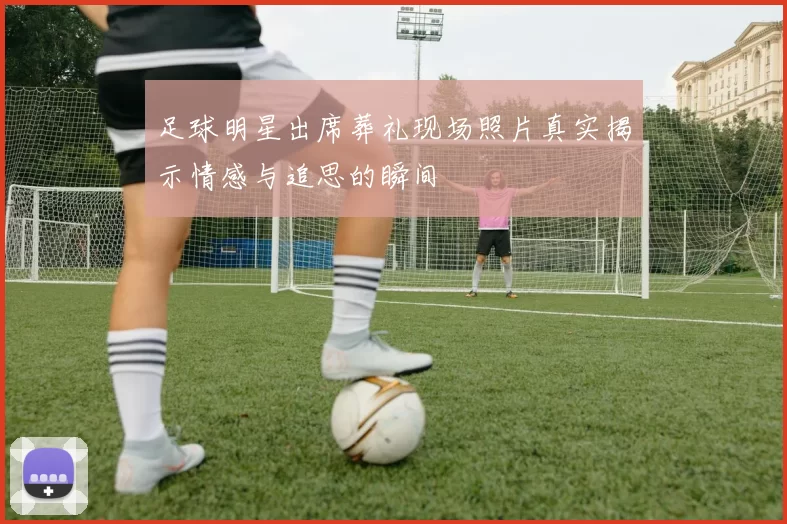 足球明星出席葬礼现场照片真实揭示情感与追思的瞬间