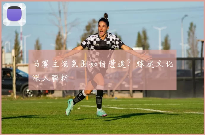 马赛主场氛围如何营造？球迷文化深入解析