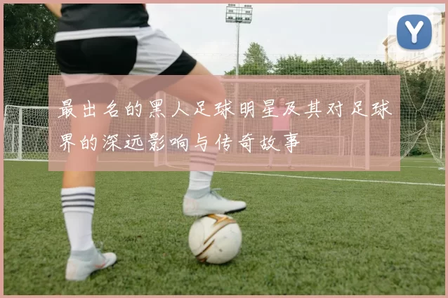 最出名的黑人足球明星及其对足球界的深远影响与传奇故事
