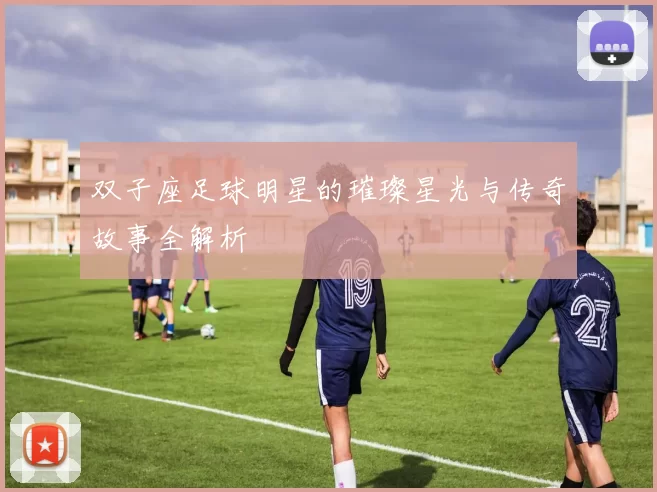 双子座足球明星的璀璨星光与传奇故事全解析