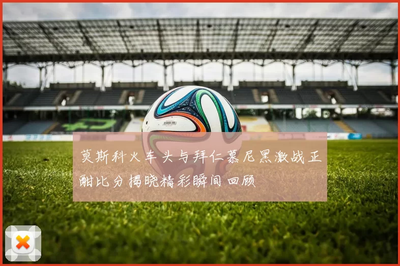 莫斯科火车头与拜仁慕尼黑激战正酣比分揭晓精彩瞬间回顾