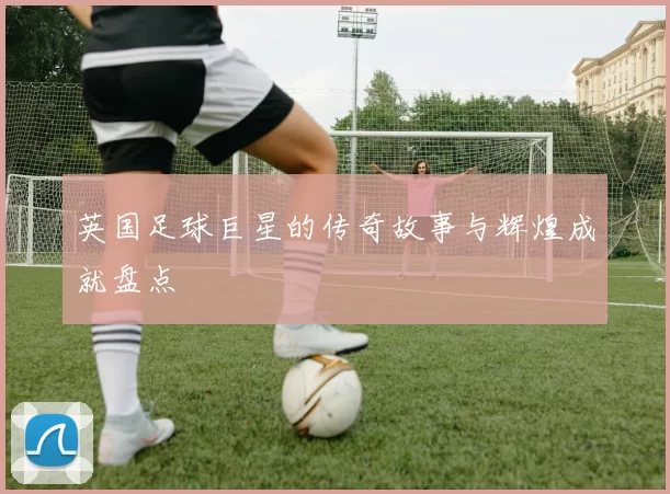英国足球巨星的传奇故事与辉煌成就盘点