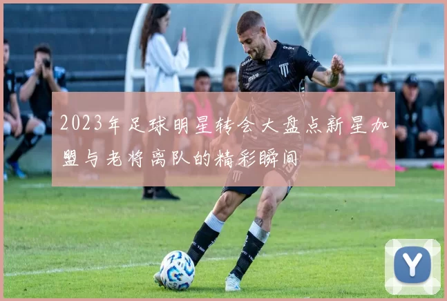 2023年足球明星转会大盘点新星加盟与老将离队的精彩瞬间