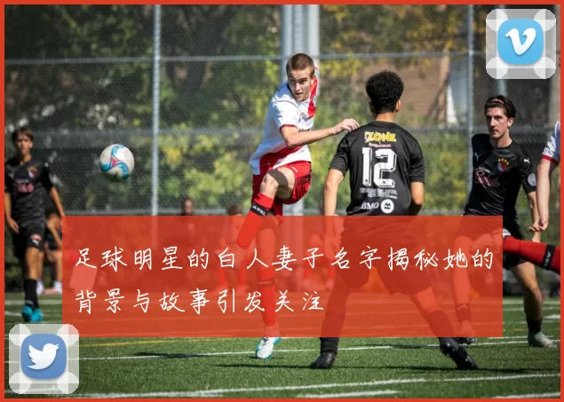 足球明星的白人妻子名字揭秘她的背景与故事引发关注