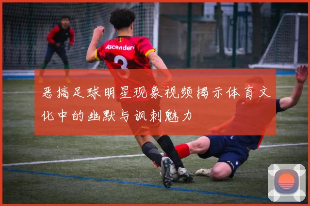 恶搞足球明星现象视频揭示体育文化中的幽默与讽刺魅力