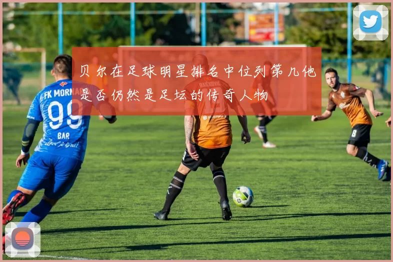 贝尔在足球明星排名中位列第几他是否仍然是足坛的传奇人物