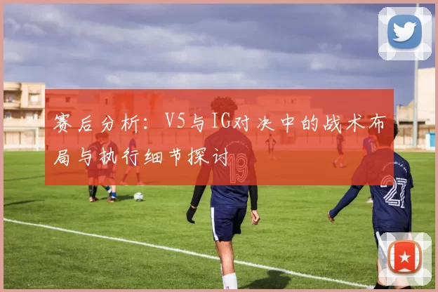 赛后分析：V5与IG对决中的战术布局与执行细节探讨