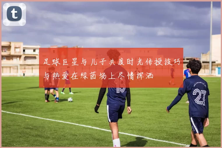 足球巨星与儿子共度时光传授技巧与热爱在绿茵场上尽情挥洒