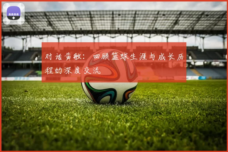 对话黄敏：回顾篮球生涯与成长历程的深度交流