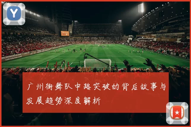 广州街舞队中路突破的背后故事与发展趋势深度解析