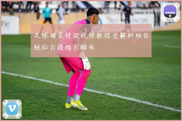 足球明星特效视频教程全解析助你轻松打造精彩瞬间