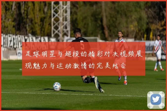 足球明星与超模的精彩对决视频展现魅力与运动激情的完美结合