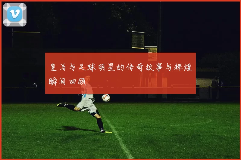 皇马与足球明星的传奇故事与辉煌瞬间回顾