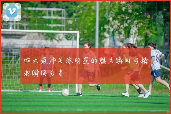 四大最帅足球明星的魅力瞬间与精彩瞬间分享