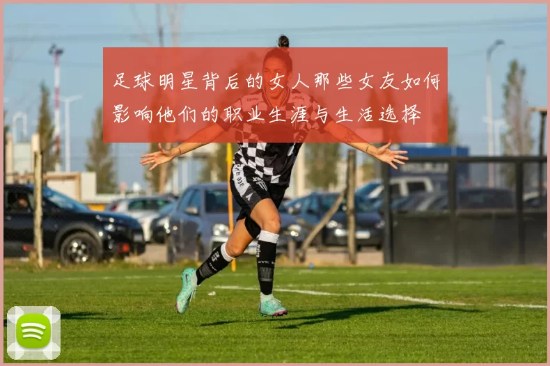 足球明星背后的女人那些女友如何影响他们的职业生涯与生活选择