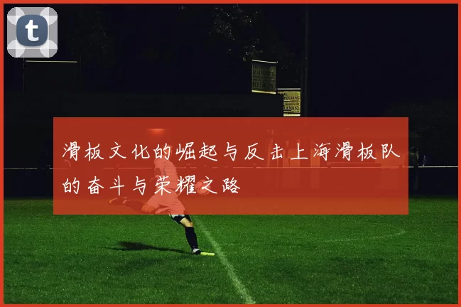 滑板文化的崛起与反击上海滑板队的奋斗与荣耀之路