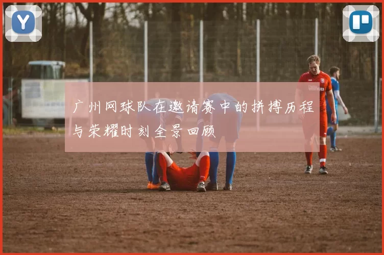 广州网球队在邀请赛中的拼搏历程与荣耀时刻全景回顾