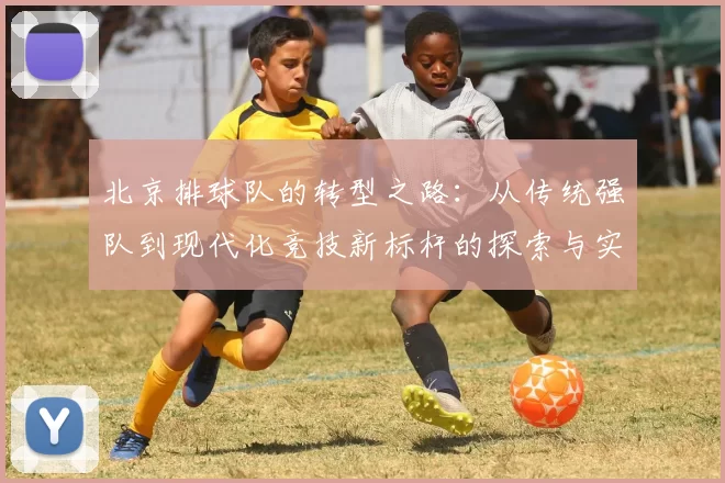 北京排球队的转型之路：从传统强队到现代化竞技新标杆的探索与实践