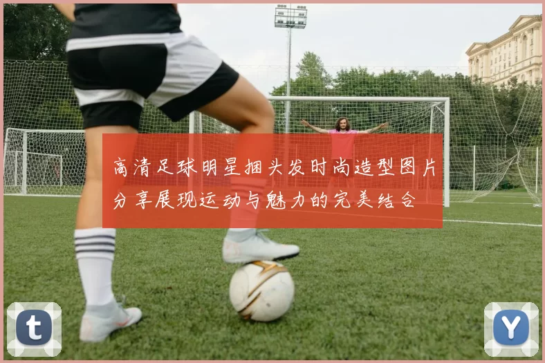 高清足球明星捆头发时尚造型图片分享展现运动与魅力的完美结合