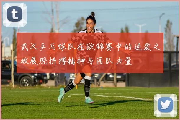 武汉乒乓球队在欧锦赛中的逆袭之旅展现拼搏精神与团队力量