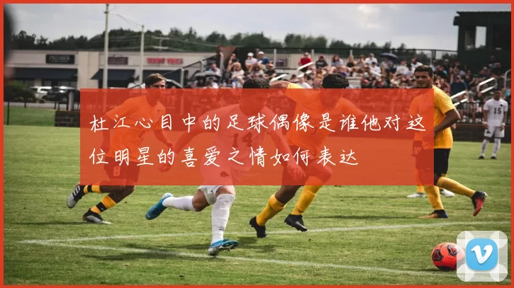 杜江心目中的足球偶像是谁他对这位明星的喜爱之情如何表达