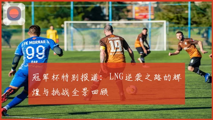 冠军杯特别报道：LNG逆袭之路的辉煌与挑战全景回顾