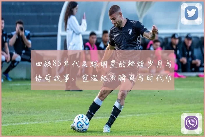 回顾85年代足球明星的辉煌岁月与传奇故事，重温经典瞬间与时代印记