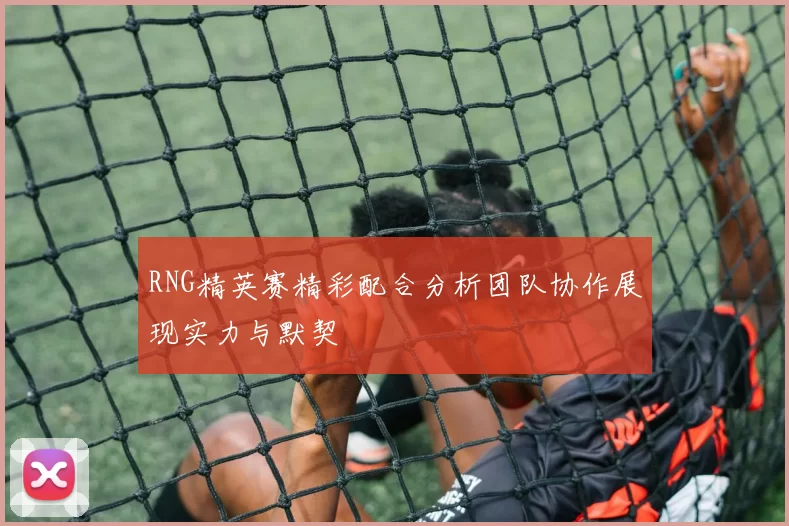 RNG精英赛精彩配合分析团队协作展现实力与默契