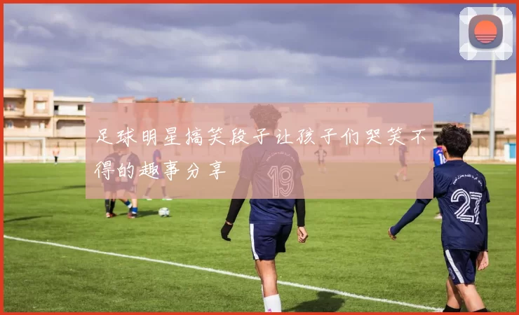 足球明星搞笑段子让孩子们哭笑不得的趣事分享