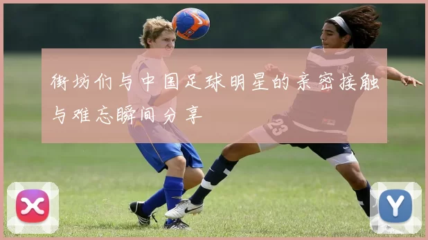 街坊们与中国足球明星的亲密接触与难忘瞬间分享