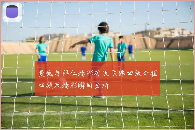 曼城与拜仁精彩对决录像回放全程回顾及精彩瞬间分析