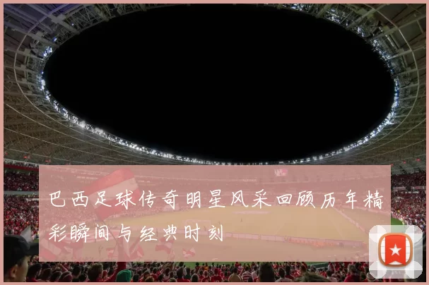 巴西足球传奇明星风采回顾历年精彩瞬间与经典时刻