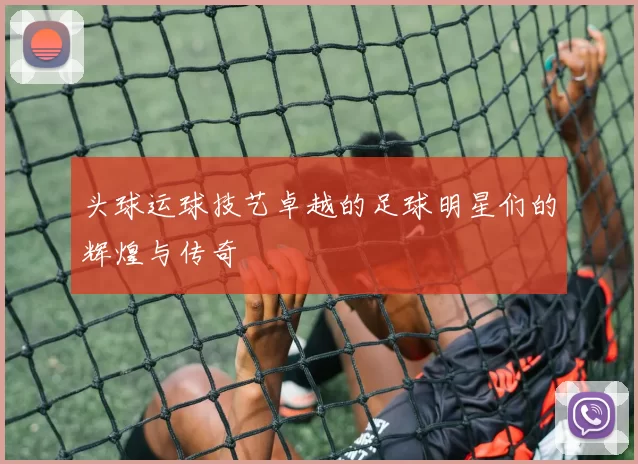 头球运球技艺卓越的足球明星们的辉煌与传奇