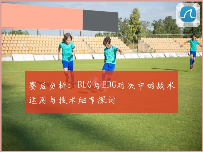 赛后分析：BLG与EDG对决中的战术运用与技术细节探讨