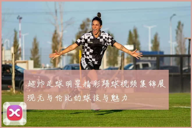 超帅足球明星精彩踢球视频集锦展现无与伦比的球技与魅力