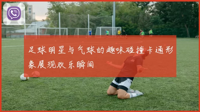 足球明星与气球的趣味碰撞卡通形象展现欢乐瞬间
