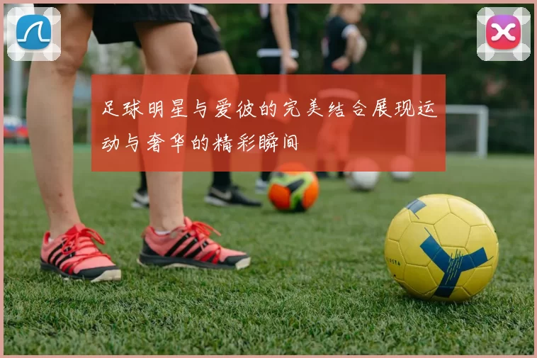 足球明星与爱彼的完美结合展现运动与奢华的精彩瞬间