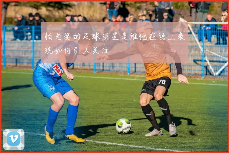 怕老婆的足球明星是谁他在场上表现如何引人关注