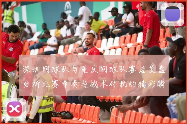 深圳网球队与重庆网球队赛后复盘分析比赛节奏与战术对抗的精彩瞬间