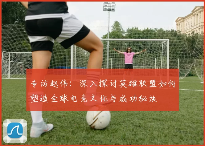 专访赵伟：深入探讨英雄联盟如何塑造全球电竞文化与成功秘诀