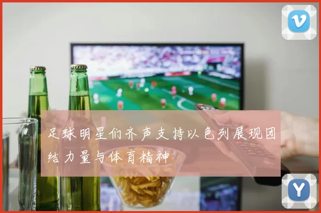 足球明星们齐声支持以色列展现团结力量与体育精神