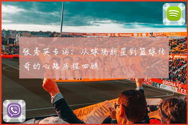 张秀英专访：从球场新星到篮球传奇的心路历程回顾