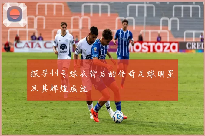 探寻44号球衣背后的传奇足球明星及其辉煌成就