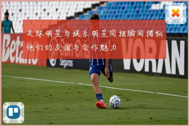 足球明星与娱乐明星同框瞬间揭秘他们的友谊与合作魅力