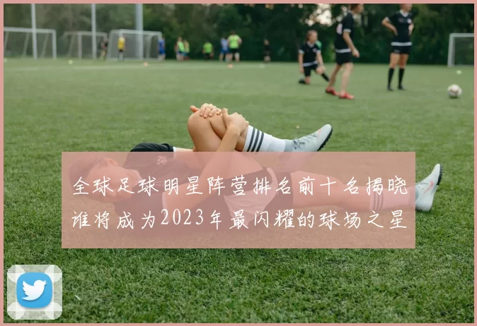 全球足球明星阵营排名前十名揭晓谁将成为2023年最闪耀的球场之星