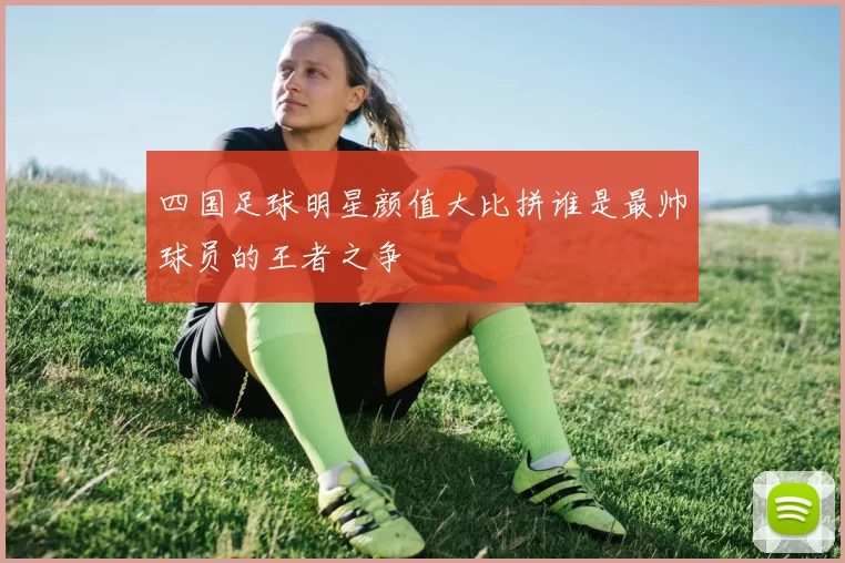 四国足球明星颜值大比拼谁是最帅球员的王者之争