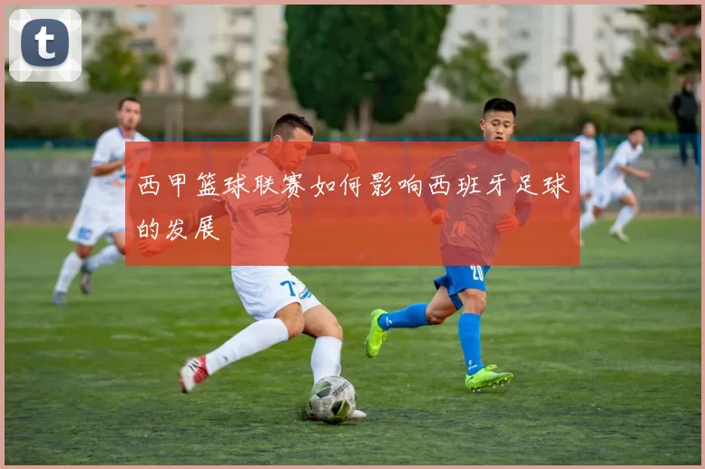 西甲篮球联赛如何影响西班牙足球的发展